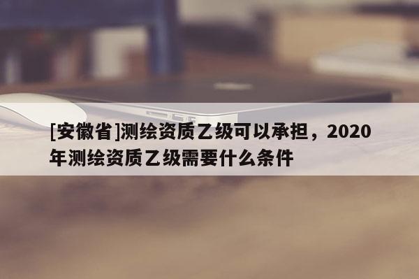 [安徽省]測繪資質乙級可以承擔，2020年測繪資質乙級需要什么條件