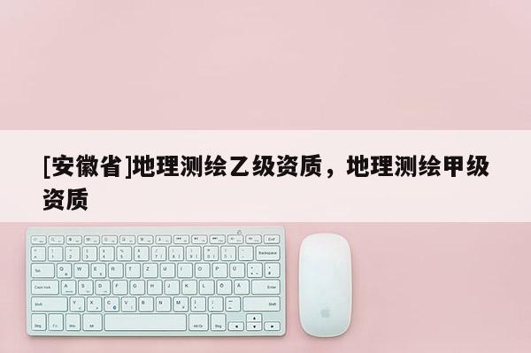 [安徽省]地理測繪乙級資質，地理測繪甲級資質
