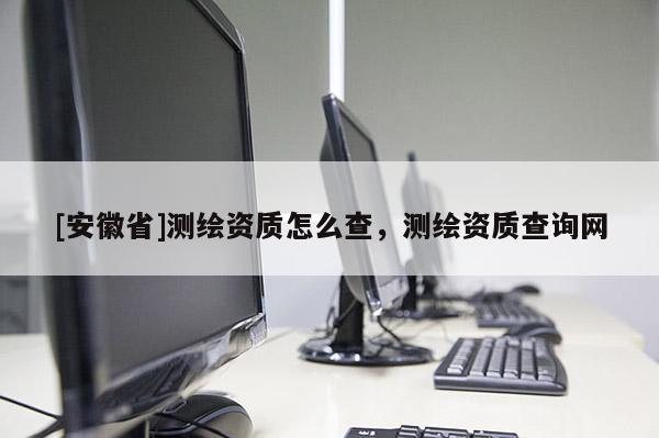 [安徽省]測(cè)繪資質(zhì)怎么查，測(cè)繪資質(zhì)查詢網(wǎng)
