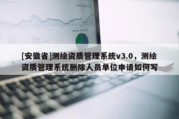 [安徽省]測(cè)繪資質(zhì)管理系統(tǒng)v3.0，測(cè)繪資質(zhì)管理系統(tǒng)刪除人員單位申請(qǐng)如何寫