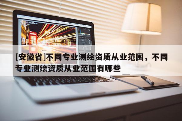 [安徽省]不同專業測繪資質從業范圍，不同專業測繪資質從業范圍有哪些