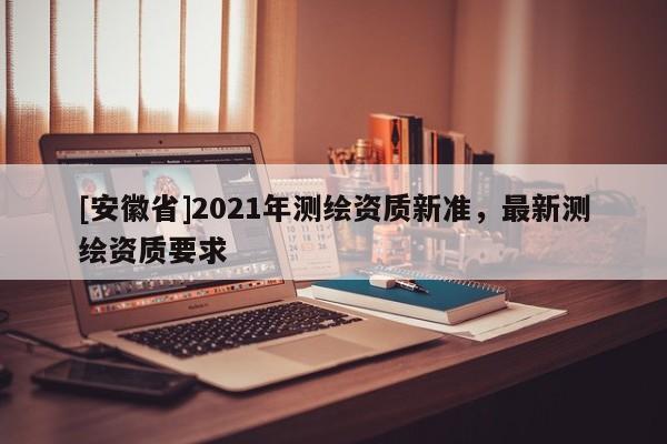 [安徽省]2021年測繪資質(zhì)新準(zhǔn)，最新測繪資質(zhì)要求
