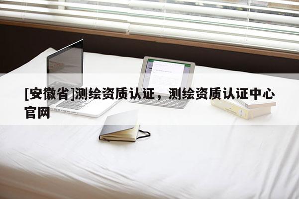 [安徽省]測繪資質認證，測繪資質認證中心官網