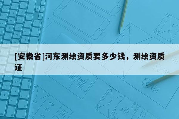 [安徽省]河東測繪資質要多少錢，測繪資質證