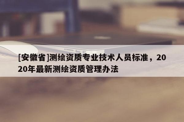 [安徽省]測繪資質(zhì)專業(yè)技術(shù)人員標(biāo)準(zhǔn)，2020年最新測繪資質(zhì)管理辦法
