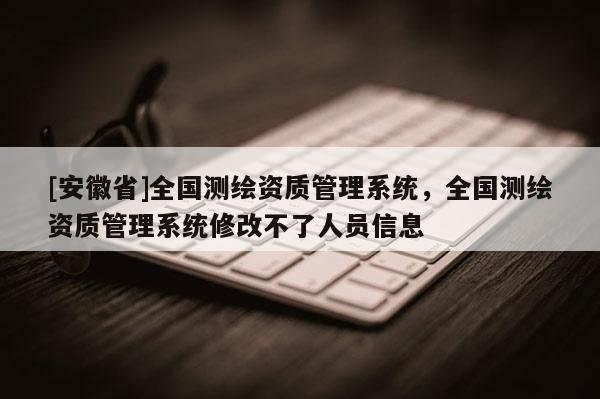 [安徽省]全國測繪資質管理系統，全國測繪資質管理系統修改不了人員信息
