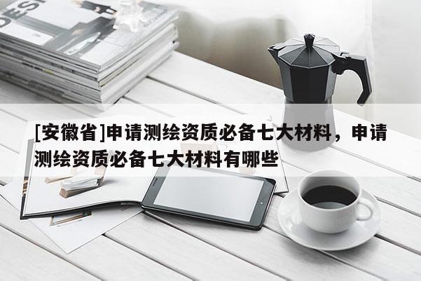 [安徽省]申請(qǐng)測(cè)繪資質(zhì)必備七大材料，申請(qǐng)測(cè)繪資質(zhì)必備七大材料有哪些