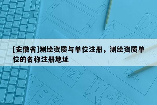 [安徽省]測繪資質與單位注冊，測繪資質單位的名稱注冊地址