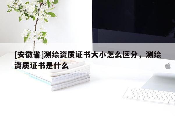 [安徽省]測繪資質(zhì)證書大小怎么區(qū)分，測繪資質(zhì)證書是什么