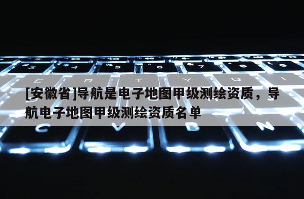 [安徽省]導航是電子地圖甲級測繪資質，導航電子地圖甲級測繪資質名單