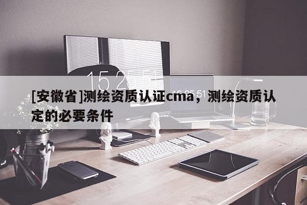 [安徽省]測繪資質認證cma，測繪資質認定的必要條件