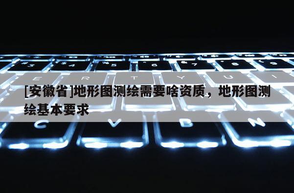 [安徽省]地形圖測繪需要啥資質，地形圖測繪基本要求