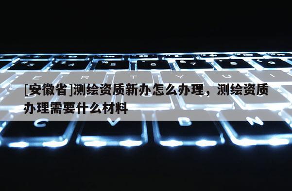 [安徽省]測繪資質新辦怎么辦理，測繪資質辦理需要什么材料
