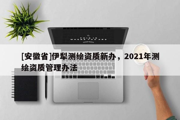 [安徽省]伊犁測繪資質(zhì)新辦，2021年測繪資質(zhì)管理辦法