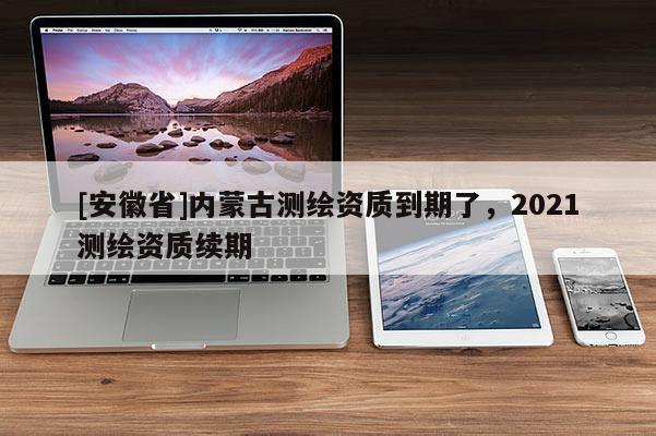 [安徽省]內蒙古測繪資質到期了，2021測繪資質續期