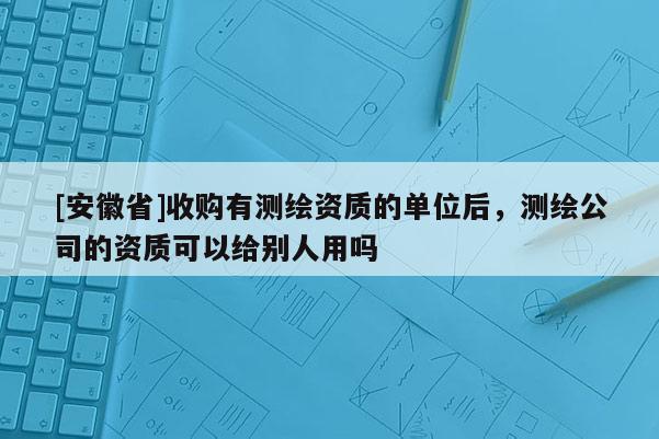 [安徽省]收購有測繪資質的單位后，測繪公司的資質可以給別人用嗎