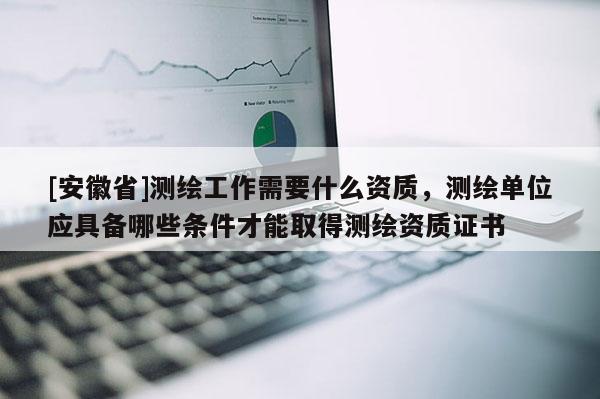 [安徽省]測繪工作需要什么資質，測繪單位應具備哪些條件才能取得測繪資質證書
