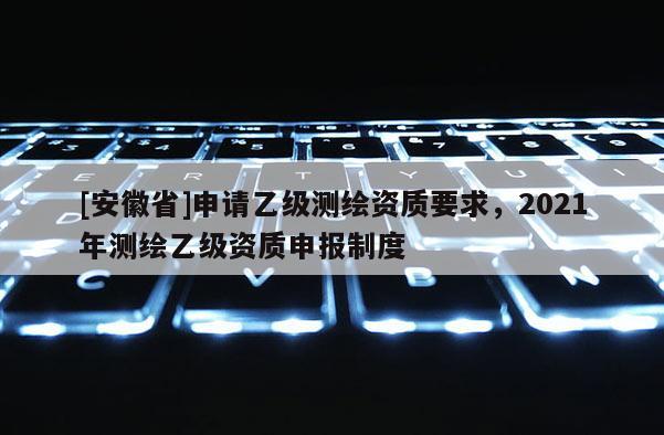 [安徽省]申請乙級測繪資質(zhì)要求，2021年測繪乙級資質(zhì)申報制度