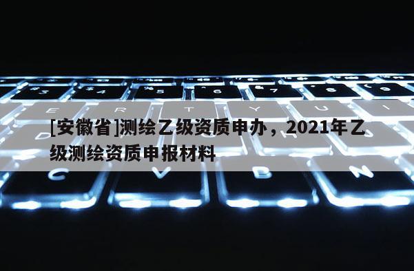 [安徽省]測繪乙級資質申辦，2021年乙級測繪資質申報材料