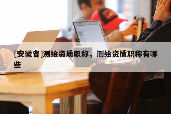 [安徽省]測繪資質職稱，測繪資質職稱有哪些