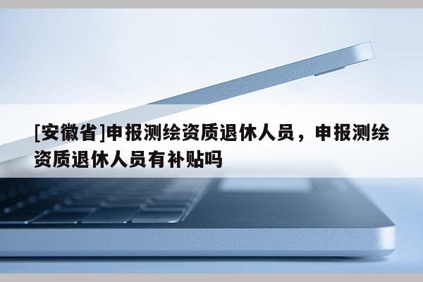 [安徽省]申報(bào)測(cè)繪資質(zhì)退休人員，申報(bào)測(cè)繪資質(zhì)退休人員有補(bǔ)貼嗎