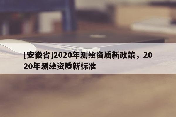 [安徽省]2020年測繪資質(zhì)新政策，2020年測繪資質(zhì)新標準