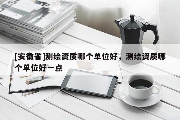 [安徽省]測繪資質哪個單位好，測繪資質哪個單位好一點