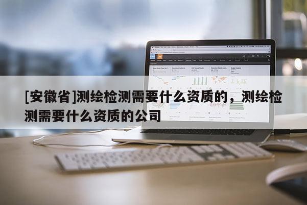 [安徽省]測繪檢測需要什么資質的，測繪檢測需要什么資質的公司
