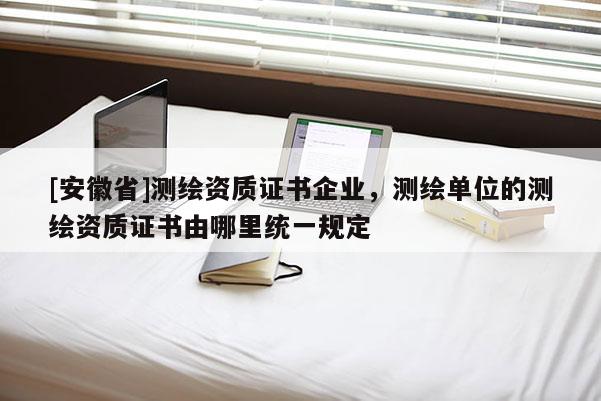 [安徽省]測繪資質證書企業，測繪單位的測繪資質證書由哪里統一規定