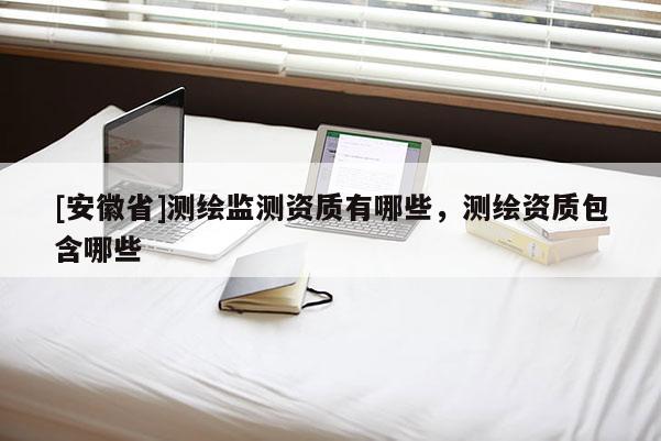 [安徽省]測繪監(jiān)測資質(zhì)有哪些，測繪資質(zhì)包含哪些