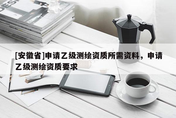 [安徽省]申請乙級測繪資質所需資料，申請乙級測繪資質要求
