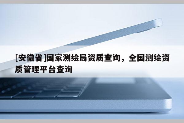 [安徽省]國家測繪局資質查詢，全國測繪資質管理平臺查詢