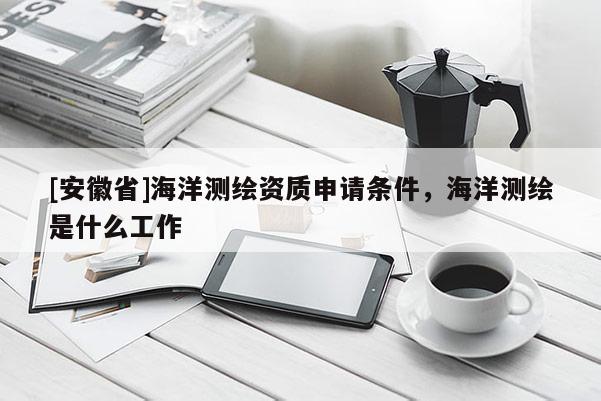 [安徽省]海洋測繪資質(zhì)申請條件，海洋測繪是什么工作