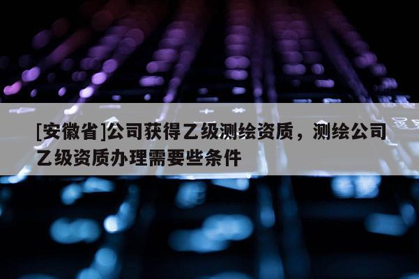[安徽省]公司獲得乙級測繪資質(zhì)，測繪公司乙級資質(zhì)辦理需要些條件