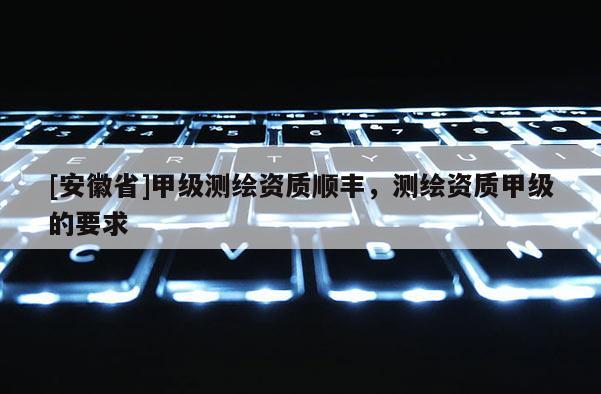 [安徽省]甲級測繪資質順豐，測繪資質甲級的要求