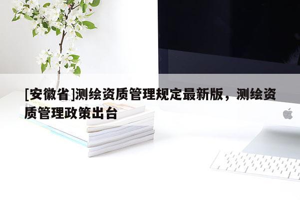 [安徽省]測繪資質管理規定最新版，測繪資質管理政策出臺