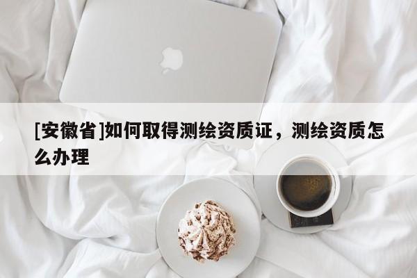 [安徽省]如何取得測繪資質證，測繪資質怎么辦理