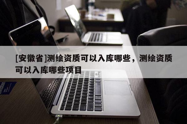[安徽省]測繪資質(zhì)可以入庫哪些，測繪資質(zhì)可以入庫哪些項(xiàng)目