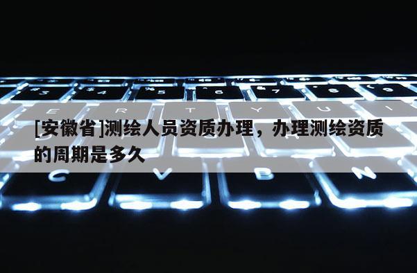 [安徽省]測繪人員資質辦理，辦理測繪資質的周期是多久