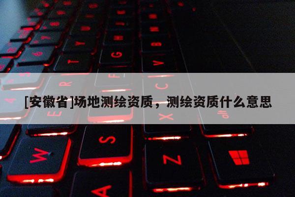 [安徽省]場地測繪資質，測繪資質什么意思