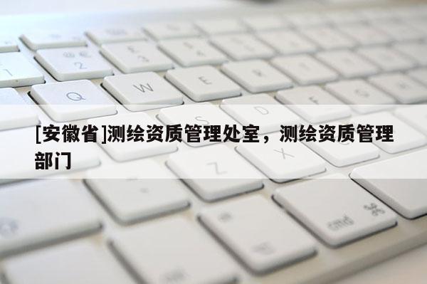 [安徽省]測繪資質管理處室，測繪資質管理部門