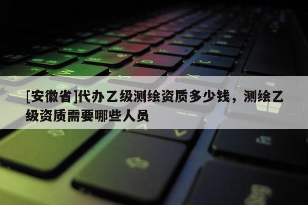 [安徽省]代辦乙級測繪資質多少錢，測繪乙級資質需要哪些人員