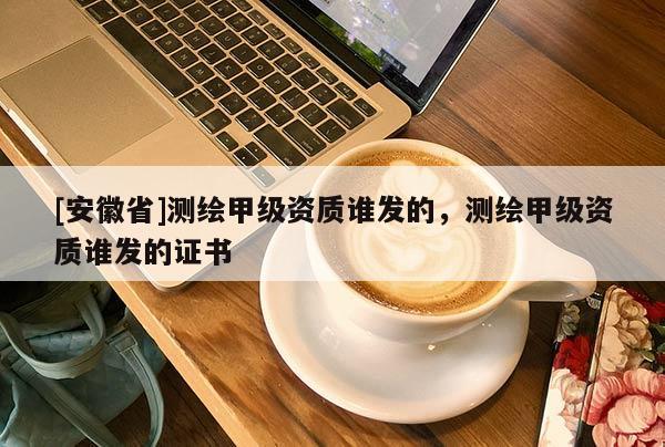 [安徽省]測繪甲級資質誰發的，測繪甲級資質誰發的證書
