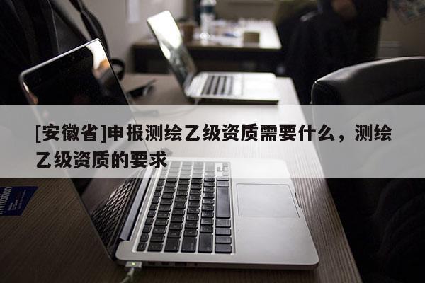 [安徽省]申報測繪乙級資質需要什么，測繪乙級資質的要求
