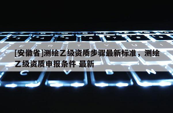 [安徽省]測(cè)繪乙級(jí)資質(zhì)步驟最新標(biāo)準(zhǔn)，測(cè)繪乙級(jí)資質(zhì)申報(bào)條件 最新
