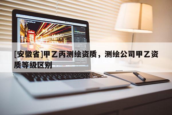 [安徽省]甲乙丙測繪資質，測繪公司甲乙資質等級區別