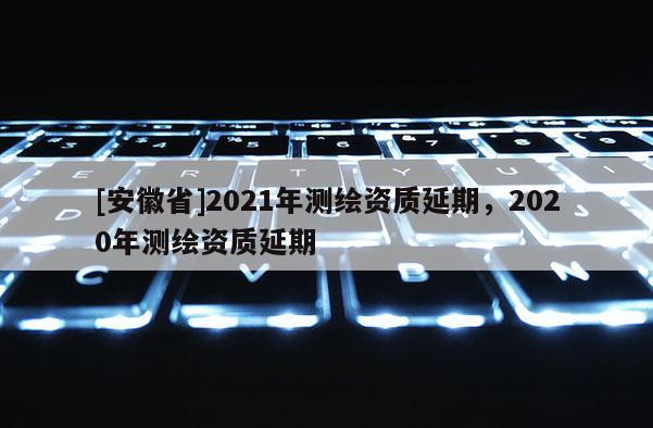 [安徽省]2021年測繪資質延期，2020年測繪資質延期