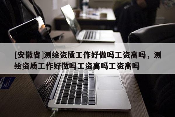 [安徽省]測繪資質工作好做嗎工資高嗎，測繪資質工作好做嗎工資高嗎工資高嗎