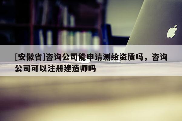 [安徽省]咨詢公司能申請測繪資質嗎，咨詢公司可以注冊建造師嗎