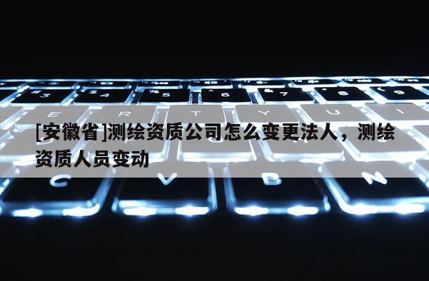 [安徽省]測(cè)繪資質(zhì)公司怎么變更法人，測(cè)繪資質(zhì)人員變動(dòng)
